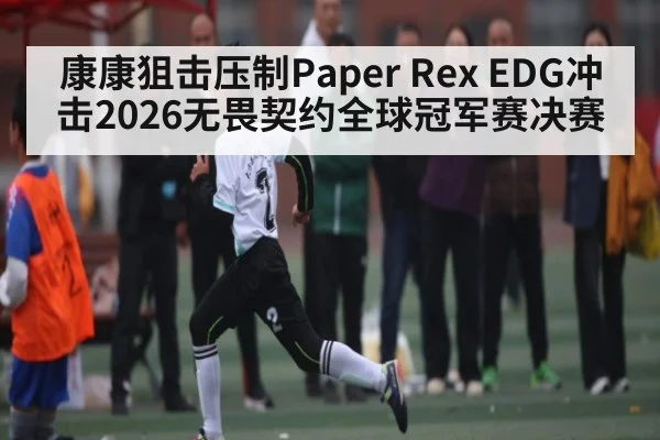 康康狙击压制Paper Rex EDG冲击2026无畏契约全球冠军赛决赛 | xingkong